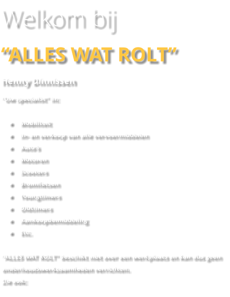 Welkom bij “ALLES WAT ROLT” Henny Dinnissen “Uw specialist” in:  •	Mobiliteit •	In- en verkoop van alle vervoermiddelen •	Auto’s •	Motoren •	Scooters •	Bromfietsen •	Youngtimers •	Oldtimers •	Aankoopbemiddeling •	Etc.  “ALLES WAT ROLT” beschikt niet over een werkplaats en kan dus geen onderhoudswerkzaamheden verrichten.  Zie ook: