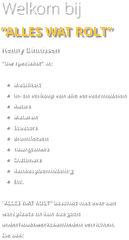 Welkom bij “ALLES WAT ROLT” Henny Dinnissen “Uw specialist” in:  •	Mobiliteit •	In- en verkoop van alle vervoermiddelen •	Auto’s •	Motoren •	Scooters •	Bromfietsen •	Youngtimers •	Oldtimers •	Aankoopbemiddeling •	Etc.  “ALLES WAT ROLT” beschikt niet over een werkplaats en kan dus geen onderhoudswerkzaamheden verrichten.  Zie ook: